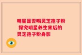 明星是否喝灵芝孢子粉 探究明星养生背后的灵芝孢子粉身影