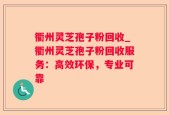 衢州灵芝孢子粉回收_衢州灵芝孢子粉回收服务：高效环保，专业可靠