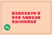 惠芝园灵芝孢子粉 营养丰富 为健康生活增添活力的优质选择