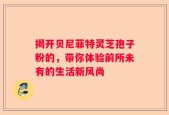 揭开贝尼菲特灵芝孢子粉的，带你体验前所未有的生活新风尚