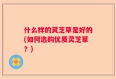 什么样的灵芝草是好的(如何选购优质灵芝草？)