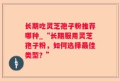 长期吃灵芝孢子粉推荐哪种_“长期服用灵芝孢子粉，如何选择最佳类型？”