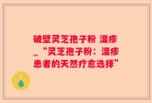 破壁灵芝孢子粉 湿疹_“灵芝孢子粉：湿疹患者的天然疗愈选择”