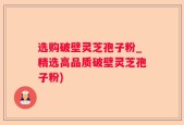 选购破壁灵芝孢子粉_精选高品质破壁灵芝孢子粉)
