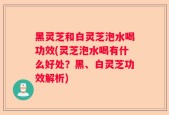 黑灵芝和白灵芝泡水喝功效(灵芝泡水喝有什么好处？黑、白灵芝功效解析)