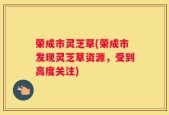 荣成市灵芝草(荣成市发现灵芝草资源，受到高度关注)