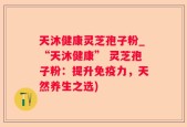 天沐健康灵芝孢子粉_“天沐健康” 灵芝孢子粉：提升免疫力，天然养生之选)