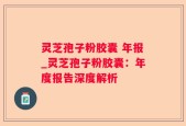 灵芝孢子粉胶囊 年报_灵芝孢子粉胶囊：年度报告深度解析