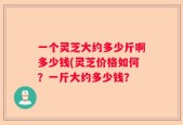 一个灵芝大约多少斤啊多少钱(灵芝价格如何？一斤大约多少钱？