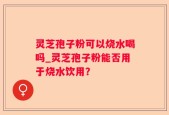 灵芝孢子粉可以烧水喝吗_灵芝孢子粉能否用于烧水饮用？