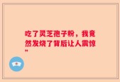 吃了灵芝孢子粉，我竟然发烧了背后让人震惊”