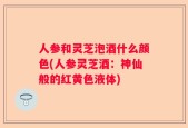 人参和灵芝泡酒什么颜色(人参灵芝酒：神仙般的红黄色液体)