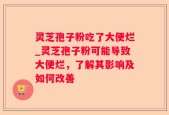 灵芝孢子粉吃了大便烂_灵芝孢子粉可能导致大便烂，了解其影响及如何改善