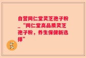 自营同仁堂灵芝孢子粉_“同仁堂高品质灵芝孢子粉，养生保健新选择”