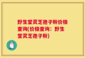野生堂灵芝孢子粉价格查询(价格查询：野生堂灵芝孢子粉)