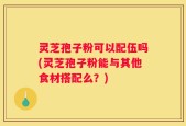 灵芝孢子粉可以配伍吗(灵芝孢子粉能与其他食材搭配么？)