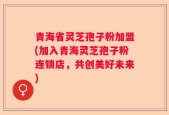 青海省灵芝孢子粉加盟(加入青海灵芝孢子粉连锁店，共创美好未来)