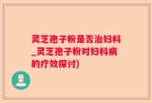 灵芝孢子粉是否治妇科_灵芝孢子粉对妇科病的疗效探讨)