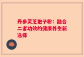 丹参灵芝孢子粉：融合二者功效的健康养生新选择