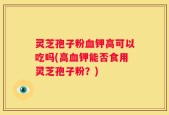 灵芝孢子粉血钾高可以吃吗(高血钾能否食用灵芝孢子粉？)