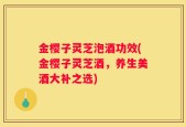 金樱子灵芝泡酒功效(金樱子灵芝酒，养生美酒大补之选)