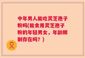 中年男人能吃灵芝孢子粉吗(能食用灵芝孢子粉的年轻男女，年龄限制存在吗？)