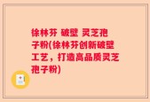 徐林芬 破壁 灵芝孢子粉(徐林芬创新破壁工艺，打造高品质灵芝孢子粉)