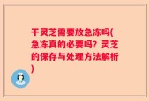 干灵芝需要放急冻吗(急冻真的必要吗？灵芝的保存与处理方法解析)
