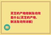 灵芝的产地炮制及功效是什么(灵芝的产地、制法及功效详解)