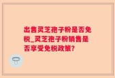 出售灵芝孢子粉是否免税_灵芝孢子粉销售是否享受免税政策？