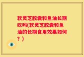 软灵芝胶囊和鱼油长期吃吗(软灵芝胶囊和鱼油的长期食用效果如何？)