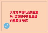 灵芝孢子粉礼品袋重要吗_灵芝孢子粉礼品袋的重要性分析)