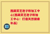 西藏灵芝孢子粉加工中心(西藏灵芝孢子粉加工中心：打造天然健康补品)