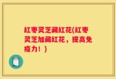 红枣灵芝藏红花(红枣灵芝加藏红花，提高免疫力！)