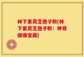 林下紫灵芝孢子粉(林下紫灵芝孢子粉：神奇健康宝藏)