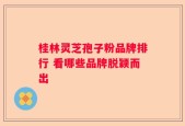 桂林灵芝孢子粉品牌排行 看哪些品牌脱颖而出