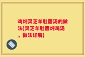 鸡炖灵芝羊肚菌汤的做法(灵芝羊肚菌炖鸡汤，做法详解)