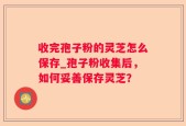 收完孢子粉的灵芝怎么保存_孢子粉收集后，如何妥善保存灵芝？
