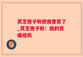 灵芝孢子粉把我害苦了_灵芝孢子粉：我的苦痛经历