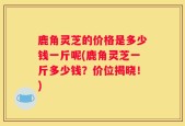鹿角灵芝的价格是多少钱一斤呢(鹿角灵芝一斤多少钱？价位揭晓！)