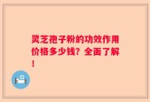 灵芝孢子粉的功效作用价格多少钱？全面了解！