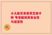 小儿能否食用灵芝孢子粉 专家解读其安全性与适宜性
