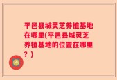 平邑县城灵芝养植基地在哪里(平邑县城灵芝养植基地的位置在哪里？)