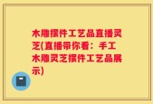 木雕摆件工艺品直播灵芝(直播带你看：手工木雕灵芝摆件工艺品展示)