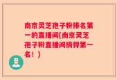 南京灵芝孢子粉排名第一的直播间(南京灵芝孢子粉直播间摘得第一名！)