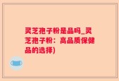 灵芝孢子粉是品吗_灵芝孢子粉：高品质保健品的选择)