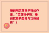 睡前喝灵芝孢子粉的作用_“灵芝孢子粉：睡前饮用的益处与功效解析”)