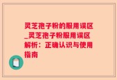 灵芝孢子粉的服用误区_灵芝孢子粉服用误区解析：正确认识与使用指南