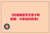 《权健破壁灵芝孢子粉胶囊：与背后的故事》