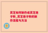 灵芝如何制作成灵芝孢子粉_灵芝孢子粉的制作流程与方法